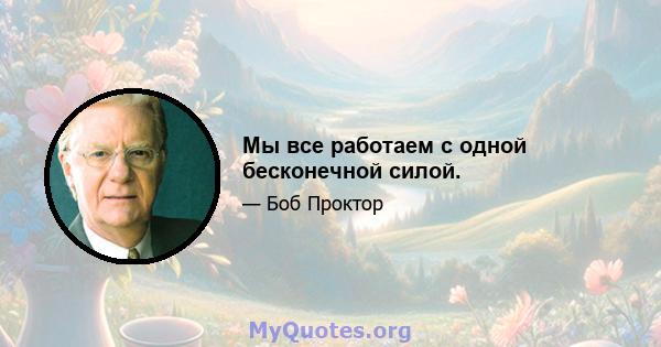 Мы все работаем с одной бесконечной силой.