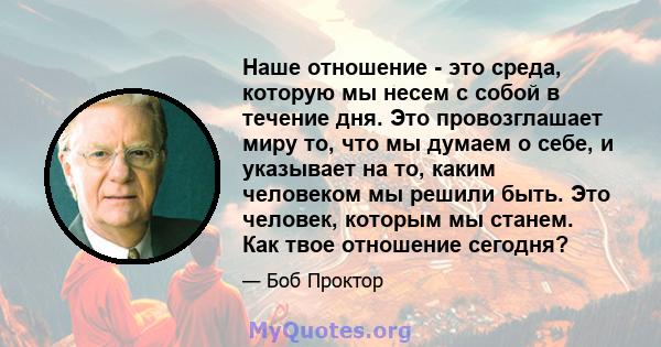 Наше отношение - это среда, которую мы несем с собой в течение дня. Это провозглашает миру то, что мы думаем о себе, и указывает на то, каким человеком мы решили быть. Это человек, которым мы станем. Как твое отношение