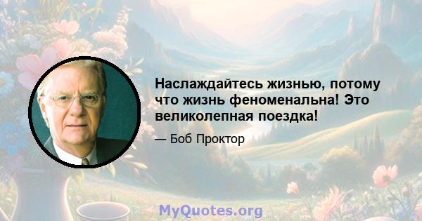 Наслаждайтесь жизнью, потому что жизнь феноменальна! Это великолепная поездка!