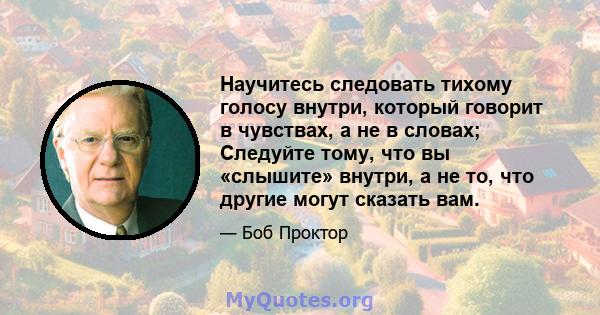 Научитесь следовать тихому голосу внутри, который говорит в чувствах, а не в словах; Следуйте тому, что вы «слышите» внутри, а не то, что другие могут сказать вам.