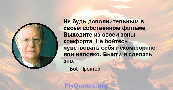 Не будь дополнительным в своем собственном фильме. Выходите из своей зоны комфорта. Не бойтесь чувствовать себя некомфортно или неловко. Выйти и сделать это.