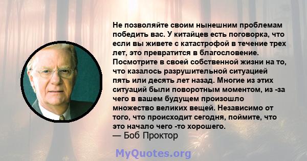 Не позволяйте своим нынешним проблемам победить вас. У китайцев есть поговорка, что если вы живете с катастрофой в течение трех лет, это превратится в благословение. Посмотрите в своей собственной жизни на то, что