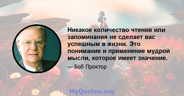 Никакое количество чтения или запоминания не сделает вас успешным в жизни. Это понимание и применение мудрой мысли, которое имеет значение.