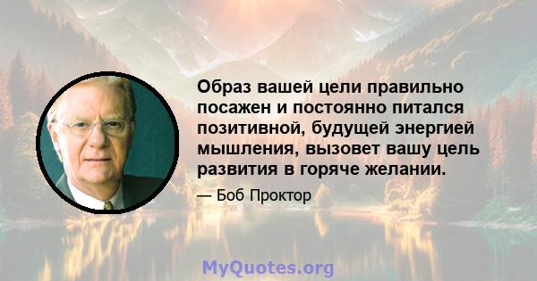 Образ вашей цели правильно посажен и постоянно питался позитивной, будущей энергией мышления, вызовет вашу цель развития в горяче желании.