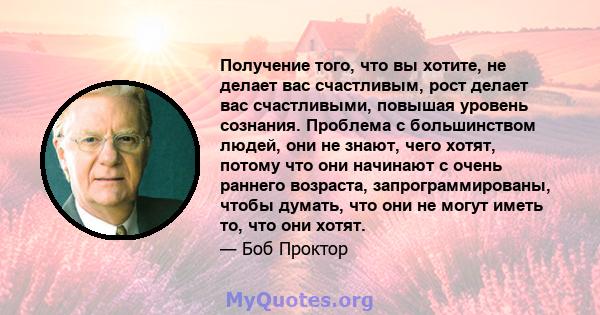 Получение того, что вы хотите, не делает вас счастливым, рост делает вас счастливыми, повышая уровень сознания. Проблема с большинством людей, они не знают, чего хотят, потому что они начинают с очень раннего возраста,