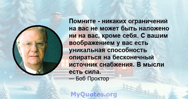 Помните - никаких ограничений на вас не может быть наложено ни на вас, кроме себя. С вашим воображением у вас есть уникальная способность опираться на бесконечный источник снабжения. В мысли есть сила.