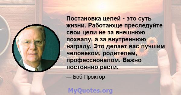 Постановка целей - это суть жизни. Работающе преследуйте свои цели не за внешнюю похвалу, а за внутреннюю награду. Это делает вас лучшим человеком, родителем, профессионалом. Важно постоянно расти.