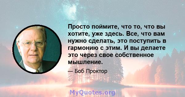 Просто поймите, что то, что вы хотите, уже здесь. Все, что вам нужно сделать, это поступить в гармонию с этим. И вы делаете это через свое собственное мышление.