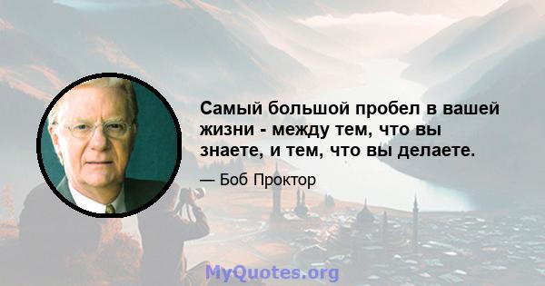 Самый большой пробел в вашей жизни - между тем, что вы знаете, и тем, что вы делаете.