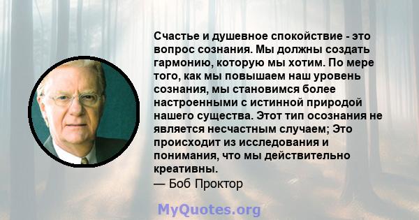 Счастье и душевное спокойствие - это вопрос сознания. Мы должны создать гармонию, которую мы хотим. По мере того, как мы повышаем наш уровень сознания, мы становимся более настроенными с истинной природой нашего