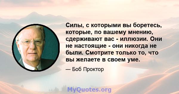 Силы, с которыми вы боретесь, которые, по вашему мнению, сдерживают вас - иллюзии. Они не настоящие - они никогда не были. Смотрите только то, что вы желаете в своем уме.