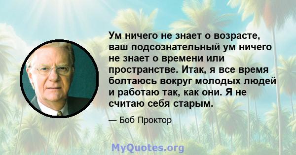 Ум ничего не знает о возрасте, ваш подсознательный ум ничего не знает о времени или пространстве. Итак, я все время болтаюсь вокруг молодых людей и работаю так, как они. Я не считаю себя старым.