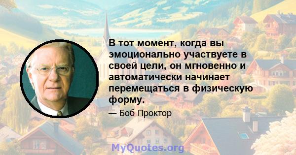 В тот момент, когда вы эмоционально участвуете в своей цели, он мгновенно и автоматически начинает перемещаться в физическую форму.