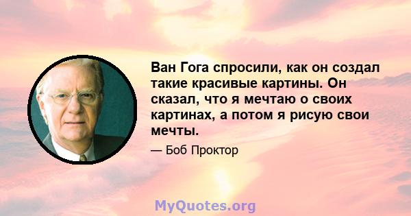 Ван Гога спросили, как он создал такие красивые картины. Он сказал, что я мечтаю о своих картинах, а потом я рисую свои мечты.