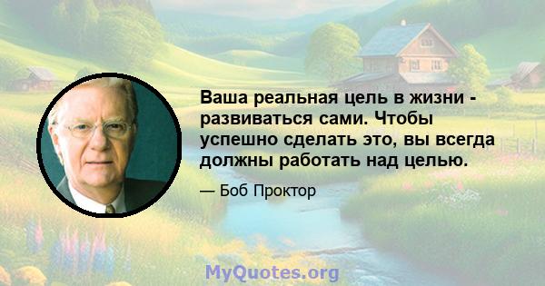 Ваша реальная цель в жизни - развиваться сами. Чтобы успешно сделать это, вы всегда должны работать над целью.