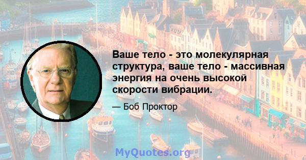 Ваше тело - это молекулярная структура, ваше тело - массивная энергия на очень высокой скорости вибрации.