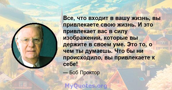 Все, что входит в вашу жизнь, вы привлекаете свою жизнь. И это привлекает вас в силу изображений, которые вы держите в своем уме. Это то, о чем ты думаешь. Что бы ни происходило, вы привлекаете к себе!