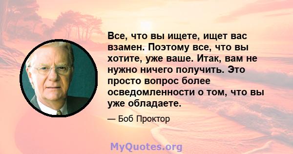 Все, что вы ищете, ищет вас взамен. Поэтому все, что вы хотите, уже ваше. Итак, вам не нужно ничего получить. Это просто вопрос более осведомленности о том, что вы уже обладаете.