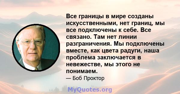 Все границы в мире созданы искусственными, нет границ, мы все подключены к себе. Все связано. Там нет линии разграничения. Мы подключены вместе, как цвета радуги, наша проблема заключается в невежестве, мы этого не