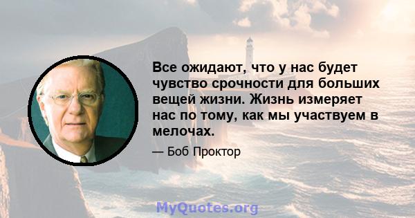 Все ожидают, что у нас будет чувство срочности для больших вещей жизни. Жизнь измеряет нас по тому, как мы участвуем в мелочах.