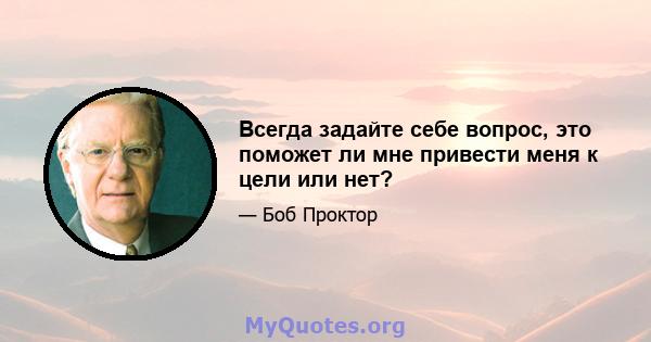 Всегда задайте себе вопрос, это поможет ли мне привести меня к цели или нет?