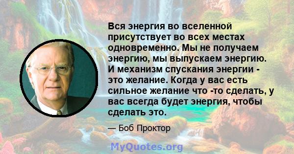 Вся энергия во вселенной присутствует во всех местах одновременно. Мы не получаем энергию, мы выпускаем энергию. И механизм спускания энергии - это желание. Когда у вас есть сильное желание что -то сделать, у вас всегда 