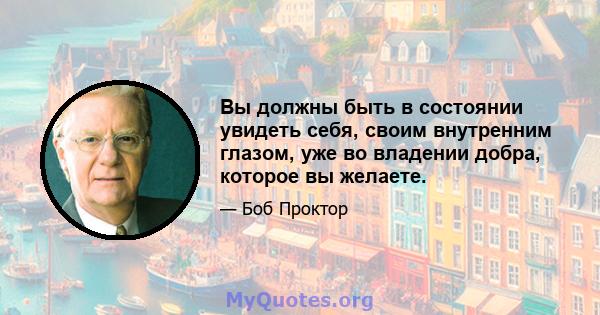 Вы должны быть в состоянии увидеть себя, своим внутренним глазом, уже во владении добра, которое вы желаете.