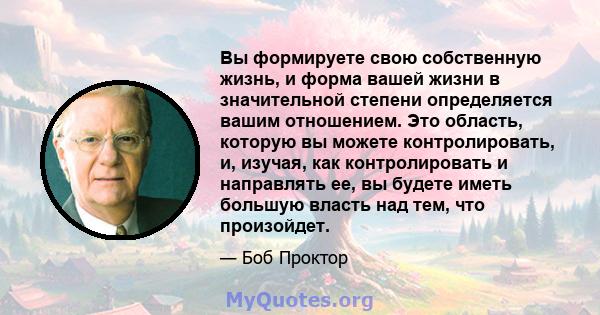 Вы формируете свою собственную жизнь, и форма вашей жизни в значительной степени определяется вашим отношением. Это область, которую вы можете контролировать, и, изучая, как контролировать и направлять ее, вы будете