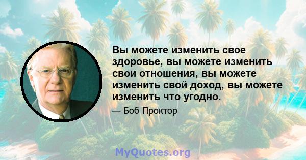 Вы можете изменить свое здоровье, вы можете изменить свои отношения, вы можете изменить свой доход, вы можете изменить что угодно.