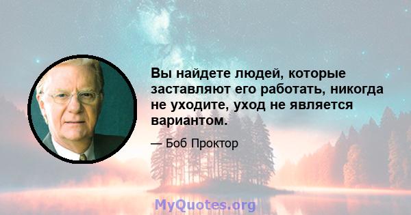 Вы найдете людей, которые заставляют его работать, никогда не уходите, уход не является вариантом.