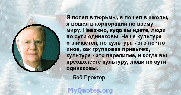 Я попал в тюрьмы, я пошел в школы, я вошел в корпорации по всему миру. Неважно, куда вы идете, люди по сути одинаковы. Наша культура отличается, но культура - это не что иное, как групповая привычка, культура - это