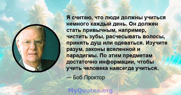 Я считаю, что люди должны учиться немного каждый день. Он должен стать привычным, например, чистить зубы, расчесывать волосы, принять душ или одеваться. Изучите разум, законы вселенной и парадигмы. По этим предметам