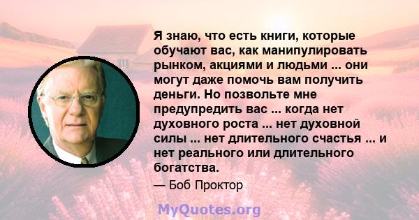 Я знаю, что есть книги, которые обучают вас, как манипулировать рынком, акциями и людьми ... они могут даже помочь вам получить деньги. Но позвольте мне предупредить вас ... когда нет духовного роста ... нет духовной