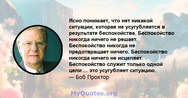 Ясно понимает, что нет никакой ситуации, которая не усугубляется в результате беспокойства. Беспокойство никогда ничего не решает. Беспокойство никогда не предотвращает ничего. Беспокойство никогда ничего не исцеляет.