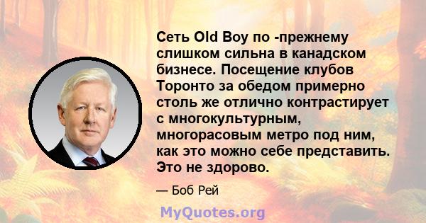 Сеть Old Boy по -прежнему слишком сильна в канадском бизнесе. Посещение клубов Торонто за обедом примерно столь же отлично контрастирует с многокультурным, многорасовым метро под ним, как это можно себе представить. Это 