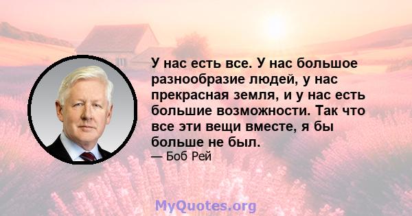 У нас есть все. У нас большое разнообразие людей, у нас прекрасная земля, и у нас есть большие возможности. Так что все эти вещи вместе, я бы больше не был.