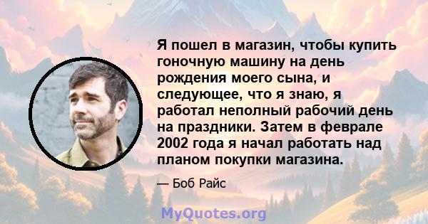 Я пошел в магазин, чтобы купить гоночную машину на день рождения моего сына, и следующее, что я знаю, я работал неполный рабочий день на праздники. Затем в феврале 2002 года я начал работать над планом покупки магазина.