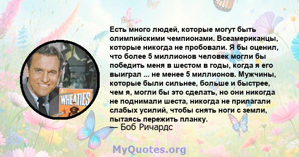 Есть много людей, которые могут быть олимпийскими чемпионами. Всеамериканцы, которые никогда не пробовали. Я бы оценил, что более 5 миллионов человек могли бы победить меня в шестом в годы, когда я его выиграл ... не