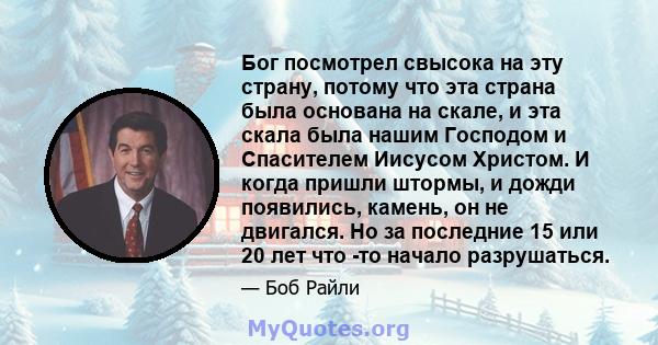 Бог посмотрел свысока на эту страну, потому что эта страна была основана на скале, и эта скала была нашим Господом и Спасителем Иисусом Христом. И когда пришли штормы, и дожди появились, камень, он не двигался. Но за