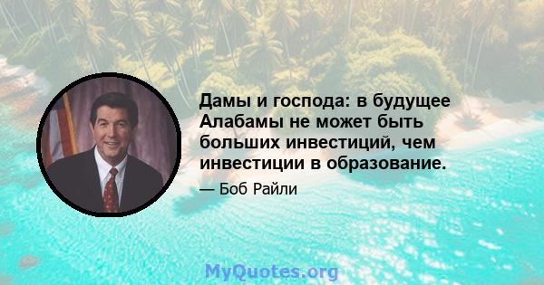 Дамы и господа: в будущее Алабамы не может быть больших инвестиций, чем инвестиции в образование.