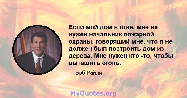 Если мой дом в огне, мне не нужен начальник пожарной охраны, говорящий мне, что я не должен был построить дом из дерева. Мне нужен кто -то, чтобы вытащить огонь.