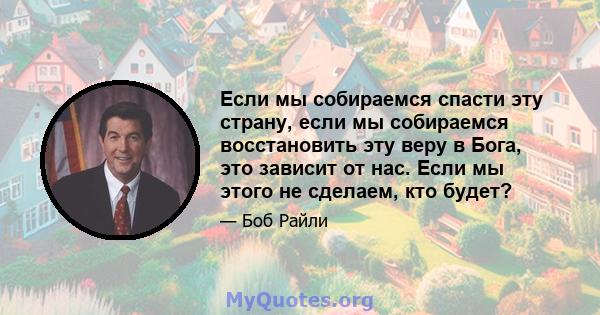 Если мы собираемся спасти эту страну, если мы собираемся восстановить эту веру в Бога, это зависит от нас. Если мы этого не сделаем, кто будет?