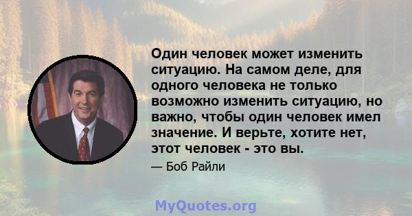 Один человек может изменить ситуацию. На самом деле, для одного человека не только возможно изменить ситуацию, но важно, чтобы один человек имел значение. И верьте, хотите нет, этот человек - это вы.