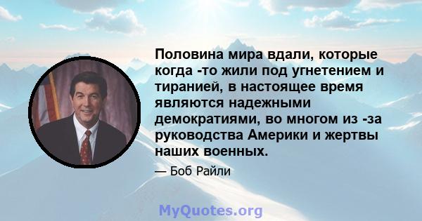 Половина мира вдали, которые когда -то жили под угнетением и тиранией, в настоящее время являются надежными демократиями, во многом из -за руководства Америки и жертвы наших военных.