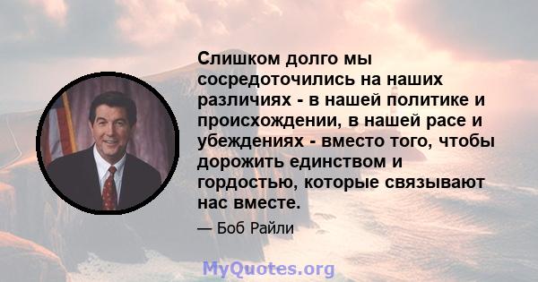 Слишком долго мы сосредоточились на наших различиях - в нашей политике и происхождении, в нашей расе и убеждениях - вместо того, чтобы дорожить единством и гордостью, которые связывают нас вместе.