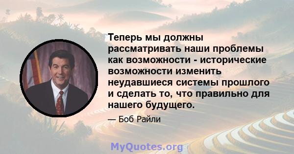 Теперь мы должны рассматривать наши проблемы как возможности - исторические возможности изменить неудавшиеся системы прошлого и сделать то, что правильно для нашего будущего.