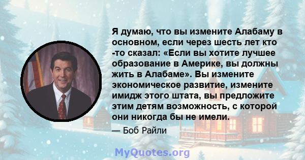 Я думаю, что вы измените Алабаму в основном, если через шесть лет кто -то сказал: «Если вы хотите лучшее образование в Америке, вы должны жить в Алабаме». Вы измените экономическое развитие, измените имидж этого штата,