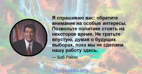 Я спрашиваю вас: обратите внимание на особые интересы. Позвольте политике стоять на некоторое время. Не тратьте впустую, думая о будущих выборах, пока мы не сделаем нашу работу здесь.