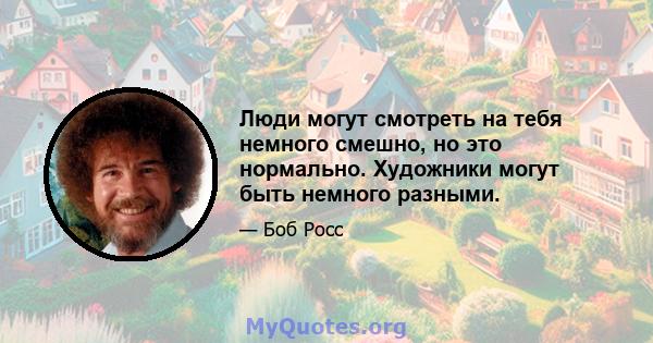 Люди могут смотреть на тебя немного смешно, но это нормально. Художники могут быть немного разными.