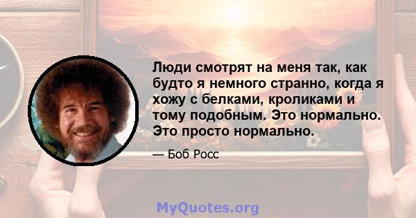 Люди смотрят на меня так, как будто я немного странно, когда я хожу с белками, кроликами и тому подобным. Это нормально. Это просто нормально.